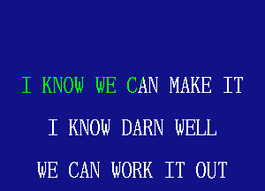 I KNOW WE CAN MAKE IT
I KNOW DARN WELL
WE CAN WORK IT OUT