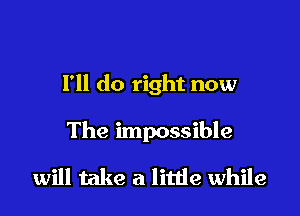 I'll do right now

The impossible

will take a little while
