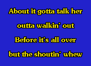 About it gotta talk her
outta walkin' out

Before it's all over

but the shoutin' whew