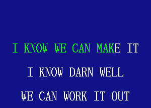 I KNOW WE CAN MAKE IT
I KNOW DARN WELL
WE CAN WORK IT OUT