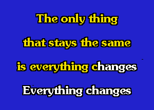 The only thing
that stays the same
is everything changes

Everything changes