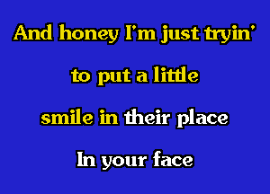 And honey I'm just tryin'
to put a little
smile in their place

In your face