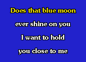Does that blue moon
ever shine on you

I want to hold

you close to me