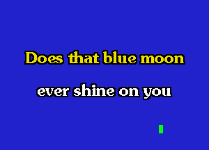 Does that blue moon

ever shine on you