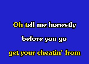 0h tell me honestly

before you go

get your cheatin' from