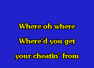 Where oh where

Where'd you get

your cheatin' from