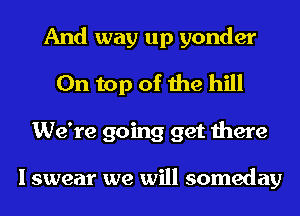 And way up yonder
On top of the hill
We're going get there

I swear we will someday