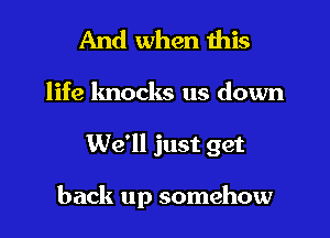 And when this

life knocks us down

We'll just get

back up somehow