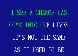 I SEE A CHANGE HAS
COME INTO OUR LIVES
ITS NOT THE SAME
AS IT USED TO BE