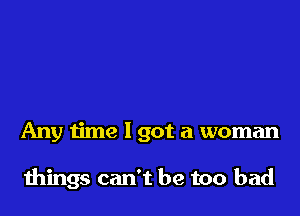 Any time I got a woman

things can't be too bad