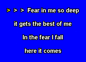 za 2? Fear in me so deep

it gets the best of me

In the fear I fall

here it comes