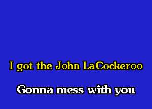 I got the John LaCockeroo

Gonna mess with you