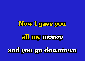 Now 1 gave you

all my money

and you go downtown