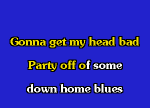 Gonna get my head bad

Party off of some

down home blues