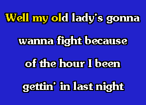 Well my old lady's gonna
wanna fight because

of the hour I been

gettin' in last night
