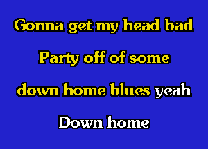 Gonna get my head bad
Party off of some
down home blues yeah

Down home