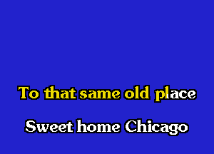 To that same old place

Sweet home Chicago