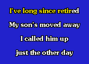 I've long since retired
My son's moved away

I called him up

just the other day