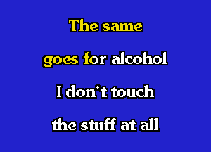 The same

goes for alcohol

I don't touch

the stuff at all