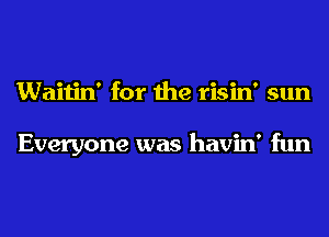 Waitin' for the risin' sun

Everyone was havin' fun