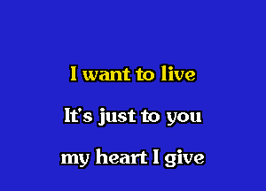 I want to live

It's just to you

my heart I give