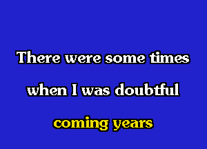 There were some times
when I was doubtful

coming years