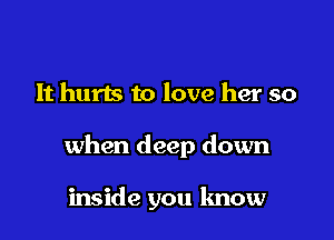 It hurts to love her so

when deep down

inside you know
