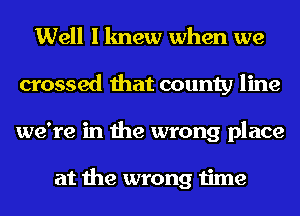 Well I knew when we
crossed that county line
we're in the wrong place

at the wrong time