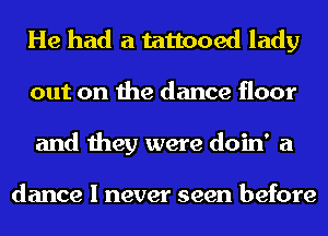 He had a tattooed lady
out on the dance floor
and they were doin' a

dance I never seen before