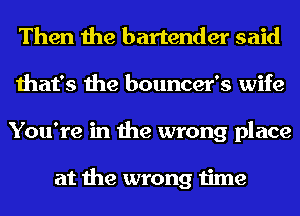 Then the bartender said
that's the bouncer's wife
You're in the wrong place

at the wrong time