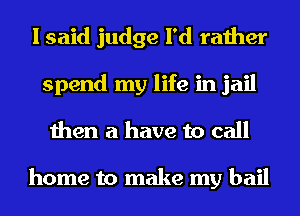I said judge I'd rather
spend my life in jail
then a have to call

home to make my bail