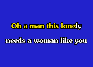 Oh a man this lonely

needs a woman like you