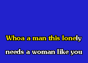 Whoa a man this lonely

needs a woman like you