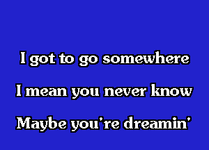 I got to go somewhere
I mean you never know

Maybe you're dreamin'