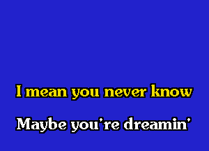 I mean you never know

Maybe you're dreamin'