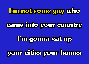 I'm not some guy who
came into your country
I'm gonna eat up

your cities your homes
