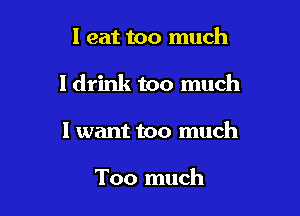I eat too much

I drink too much

I want too much

Too much