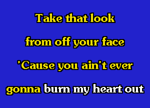 Take that look
from off your face
'Cause you ain't ever

gonna burn my heart out