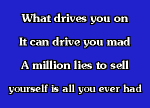 What drives you on
It can drive you mad
A million lies to sell

yourself is all you ever had