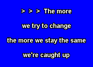 r) b The more

we try to change

the more we stay the same

we're caught up