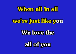 1When all in all

we're just like you

We love the

all of you