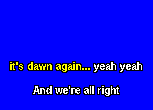 it's dawn again... yeah yeah

And we're all right