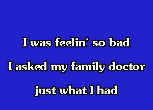 l was feelin' so bad

I asked my family doctor

just what I had