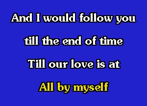 And I would follow you
till the end of time

Till our love is at

All by myself