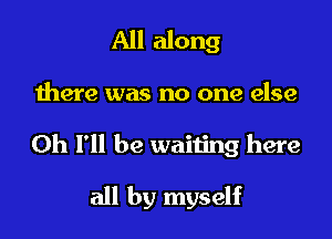 All along

there was no one else

0h I'll be waiting here

all by myself