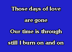 Those days of love

are gone
Our time is dirough

still I bum on and on