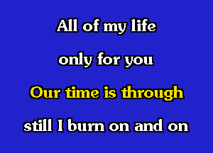 All of my life

only for you
Our time is dirough

still I bum on and on