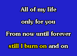 All of my life
only for you
From now until forever

still I burn on and on