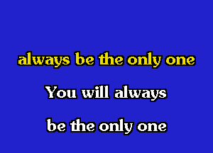 always be the only one

You will always

be me only one