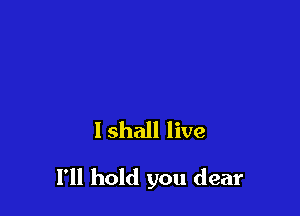 I shall live

1' hold you dear